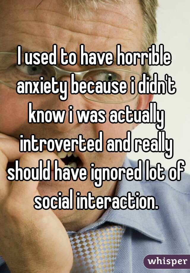 I used to have horrible anxiety because i didn't know i was actually introverted and really should have ignored lot of social interaction.
