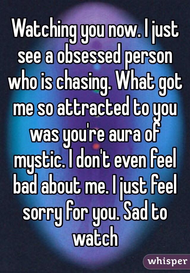 Watching you now. I just see a obsessed person who is chasing. What got me so attracted to you was you're aura of mystic. I don't even feel bad about me. I just feel sorry for you. Sad to watch 