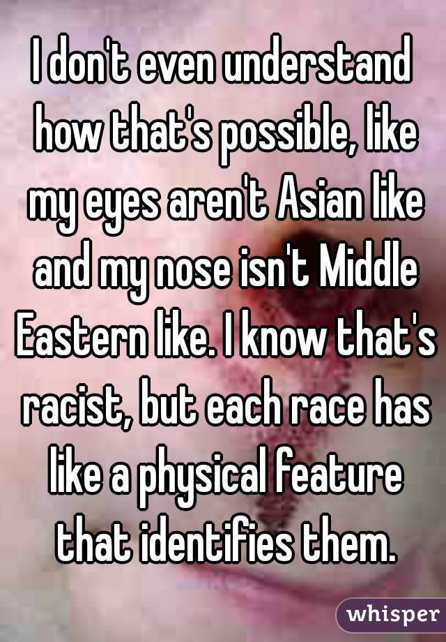 I don't even understand how that's possible, like my eyes aren't Asian like and my nose isn't Middle Eastern like. I know that's racist, but each race has like a physical feature that identifies them.