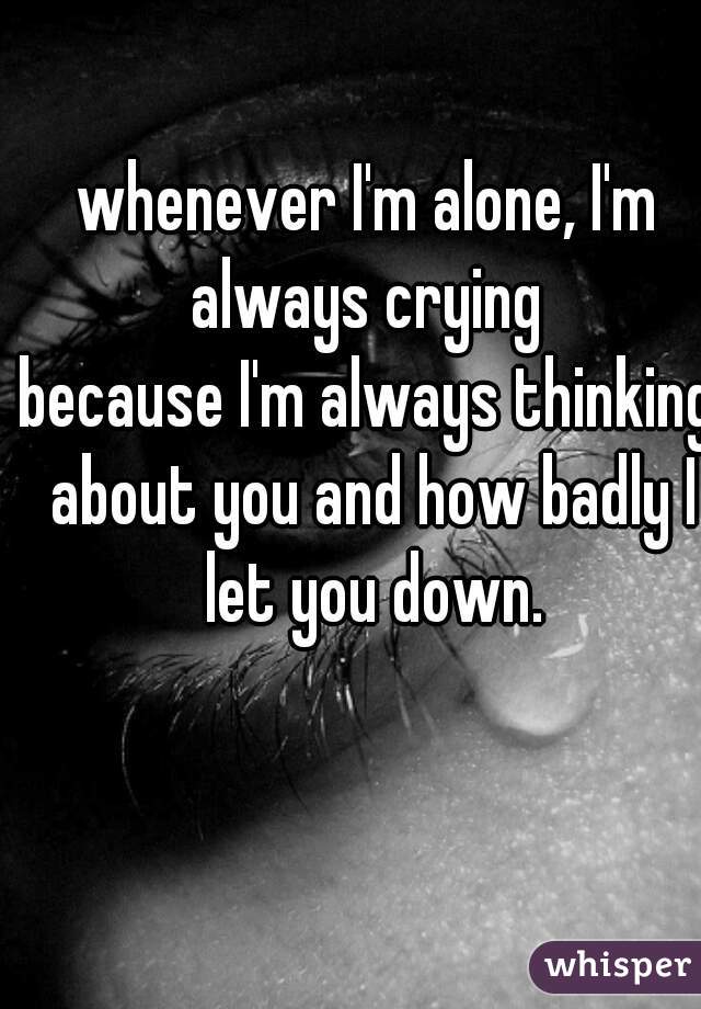 whenever I'm alone, I'm always crying 
because I'm always thinking about you and how badly I let you down.