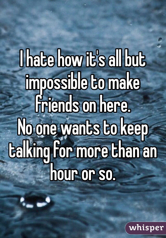 I hate how it's all but impossible to make friends on here. 
No one wants to keep talking for more than an hour or so. 
