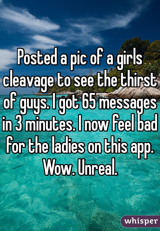 Posted a pic of a girls cleavage to see the thirst of guys. I got 65 messages in 3 minutes. I now feel bad for the ladies on this app. Wow. Unreal. 