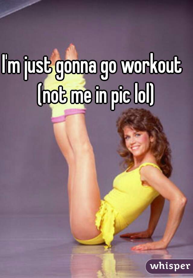 I'm just gonna go workout  
(not me in pic lol)