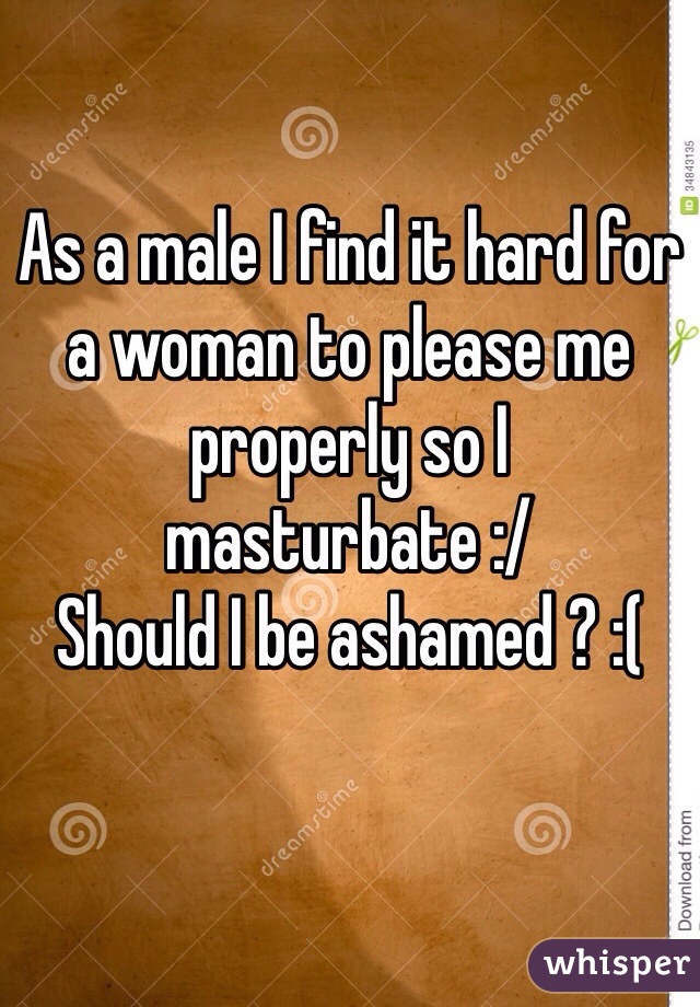 As a male I find it hard for a woman to please me properly so I masturbate :/
Should I be ashamed ? :(
