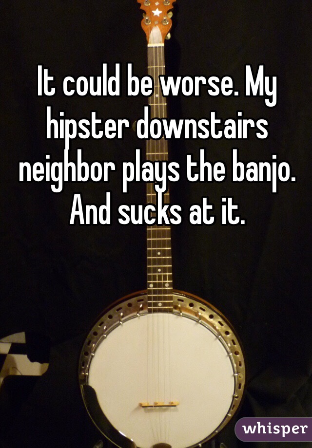It could be worse. My hipster downstairs neighbor plays the banjo. And sucks at it. 