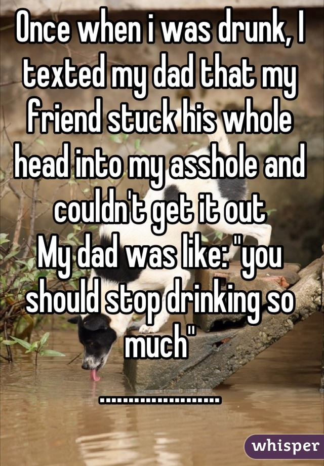 Once when i was drunk, I texted my dad that my friend stuck his whole head into my asshole and couldn't get it out
My dad was like: "you should stop drinking so much"
.....................