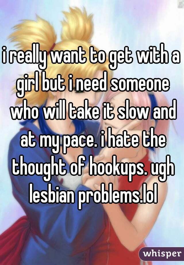 i really want to get with a girl but i need someone who will take it slow and at my pace. i hate the thought of hookups. ugh lesbian problems.lol