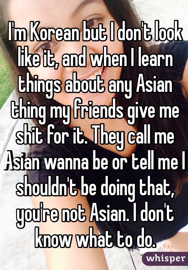 I'm Korean but I don't look like it, and when I learn things about any Asian thing my friends give me shit for it. They call me Asian wanna be or tell me I shouldn't be doing that, you're not Asian. I don't know what to do. 