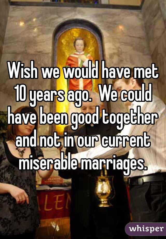 Wish we would have met 10 years ago.  We could have been good together and not in our current miserable marriages. 