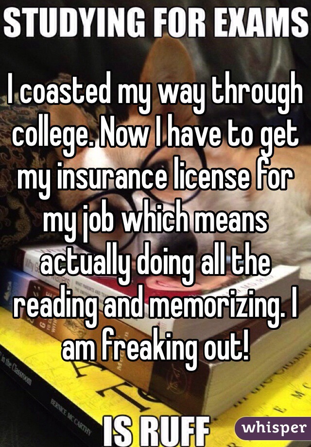 I coasted my way through college. Now I have to get my insurance license for my job which means actually doing all the reading and memorizing. I am freaking out!