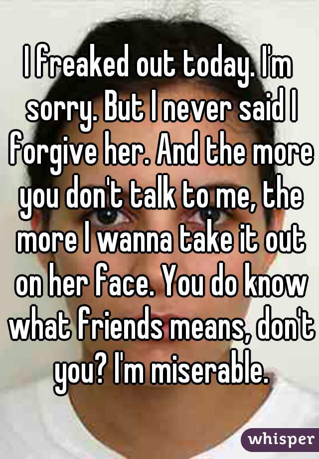 I freaked out today. I'm sorry. But I never said I forgive her. And the more you don't talk to me, the more I wanna take it out on her face. You do know what friends means, don't you? I'm miserable.