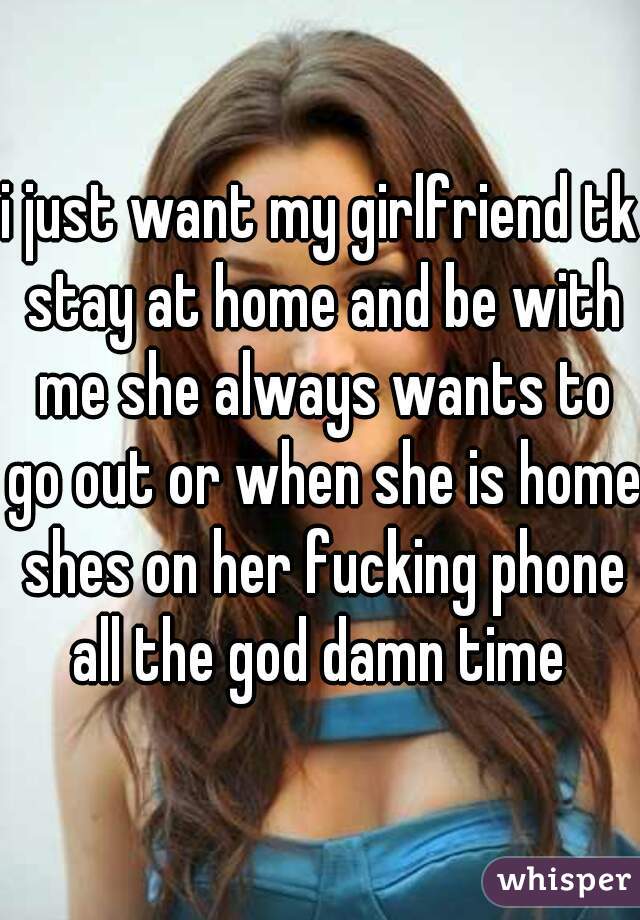 i just want my girlfriend tk stay at home and be with me she always wants to go out or when she is home shes on her fucking phone all the god damn time 