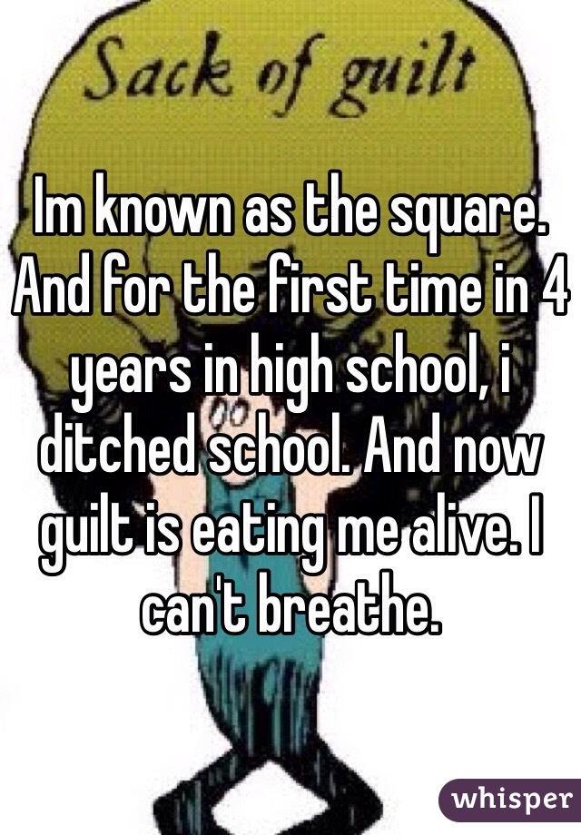 Im known as the square. And for the first time in 4 years in high school, i ditched school. And now guilt is eating me alive. I can't breathe. 