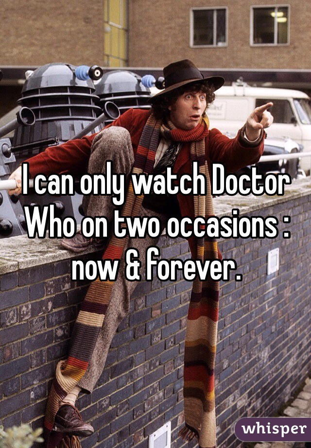 I can only watch Doctor Who on two occasions : now & forever.