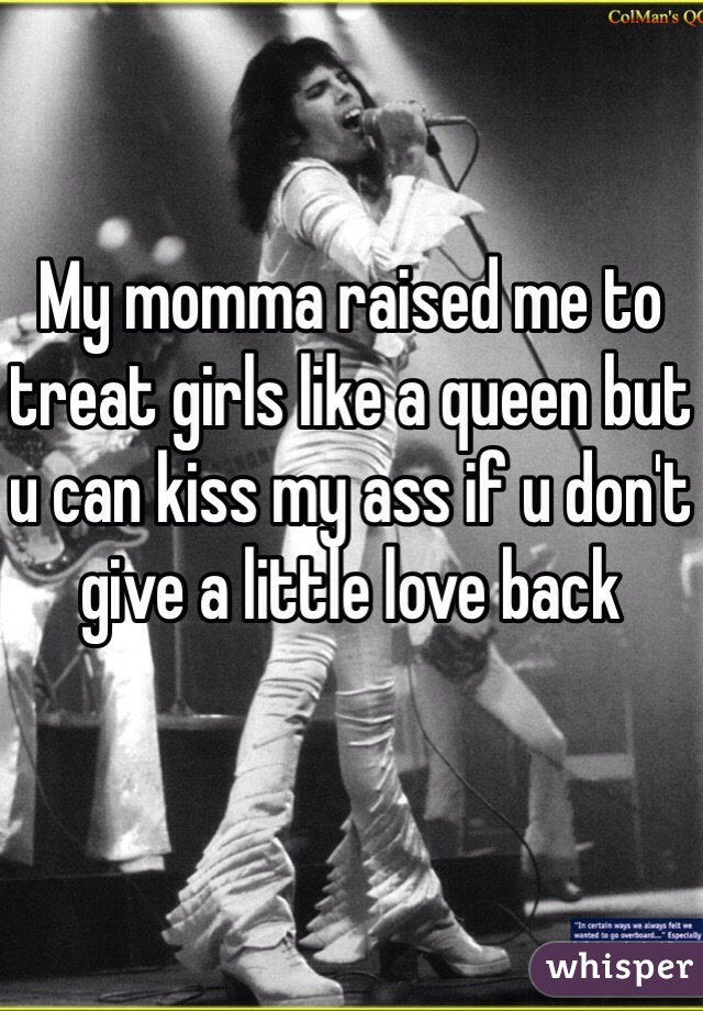 My momma raised me to treat girls like a queen but u can kiss my ass if u don't give a little love back