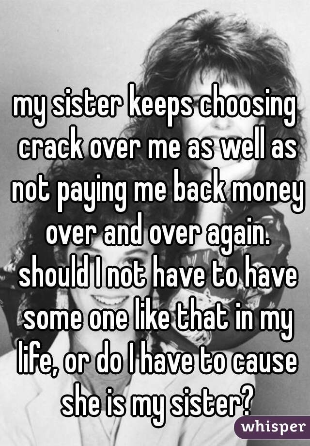 my sister keeps choosing crack over me as well as not paying me back money over and over again. should I not have to have some one like that in my life, or do I have to cause she is my sister?