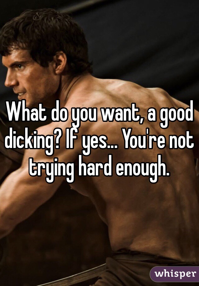 What do you want, a good dicking? If yes... You're not trying hard enough.