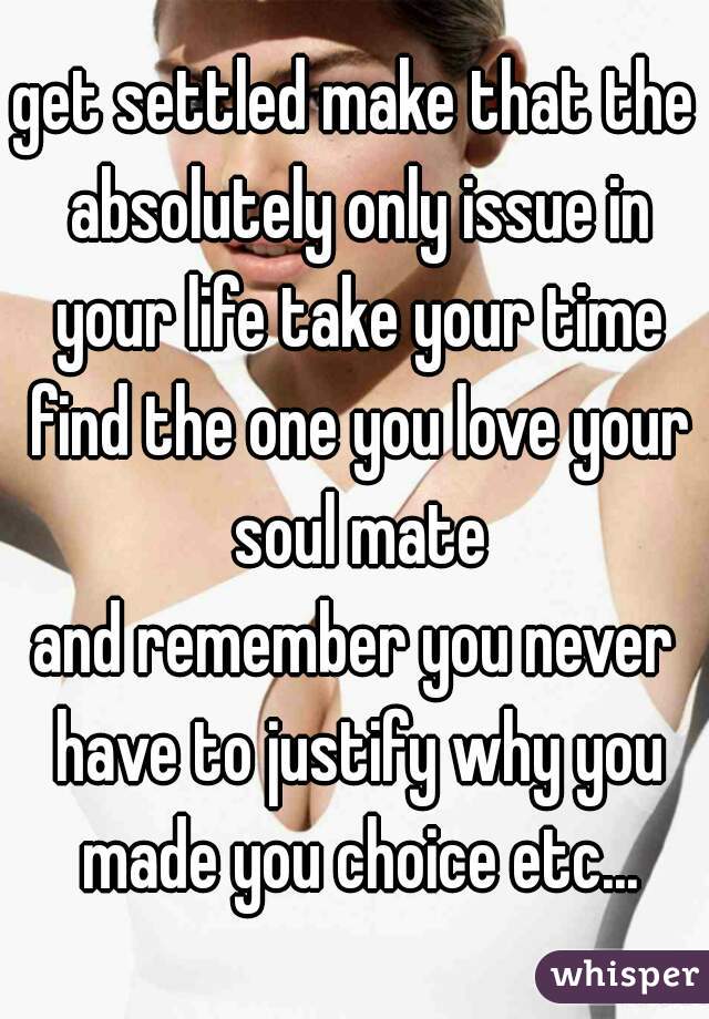 get settled make that the absolutely only issue in your life take your time find the one you love your soul mate
and remember you never have to justify why you made you choice etc...