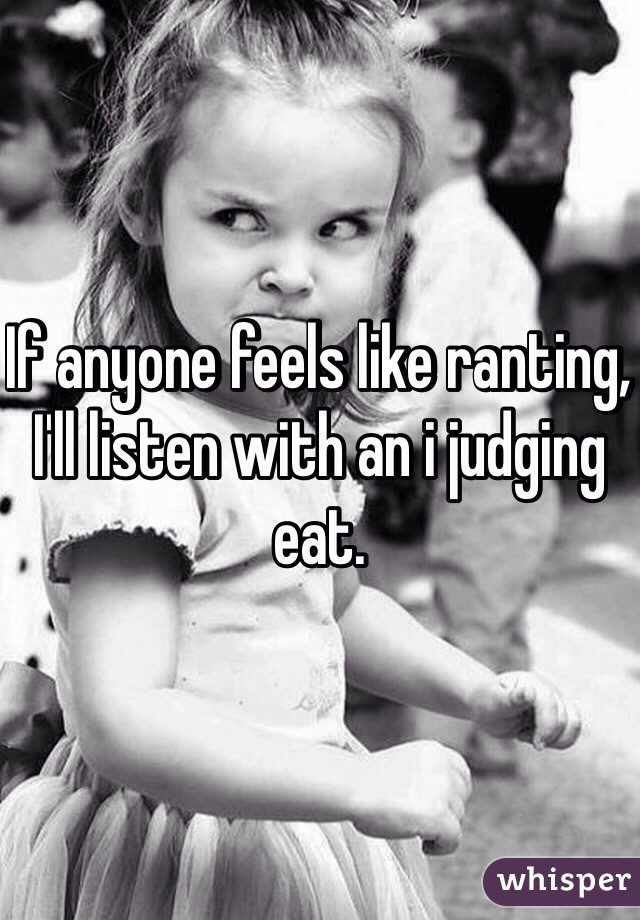 If anyone feels like ranting, I'll listen with an i judging eat.