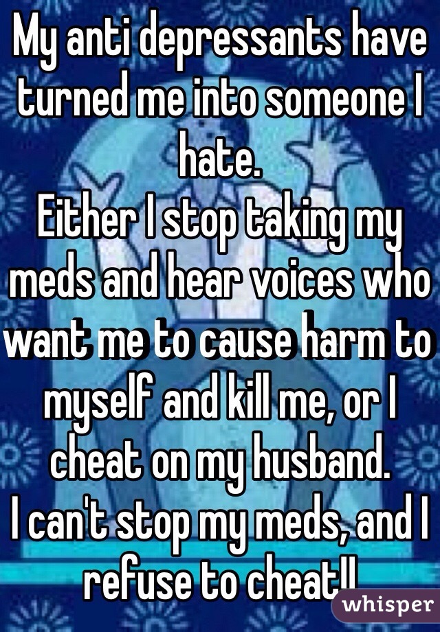 My anti depressants have turned me into someone I hate. 
Either I stop taking my meds and hear voices who want me to cause harm to myself and kill me, or I cheat on my husband. 
I can't stop my meds, and I refuse to cheat!! 