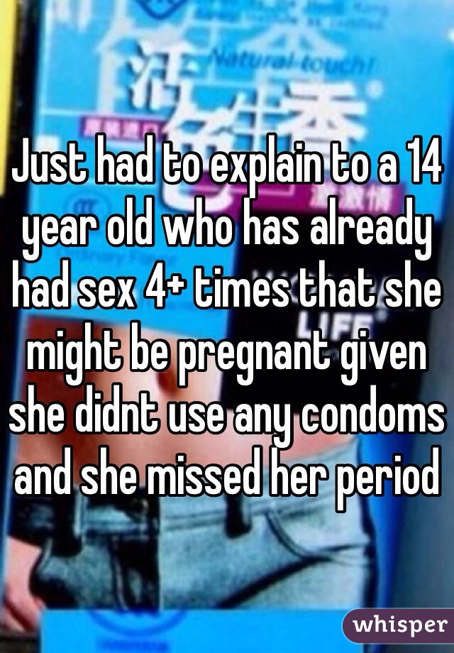 Just had to explain to a 14 year old who has already had sex 4+ times that she might be pregnant given she didnt use any condoms and she missed her period