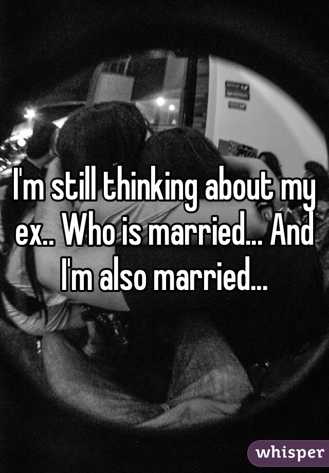 I'm still thinking about my ex.. Who is married... And I'm also married...