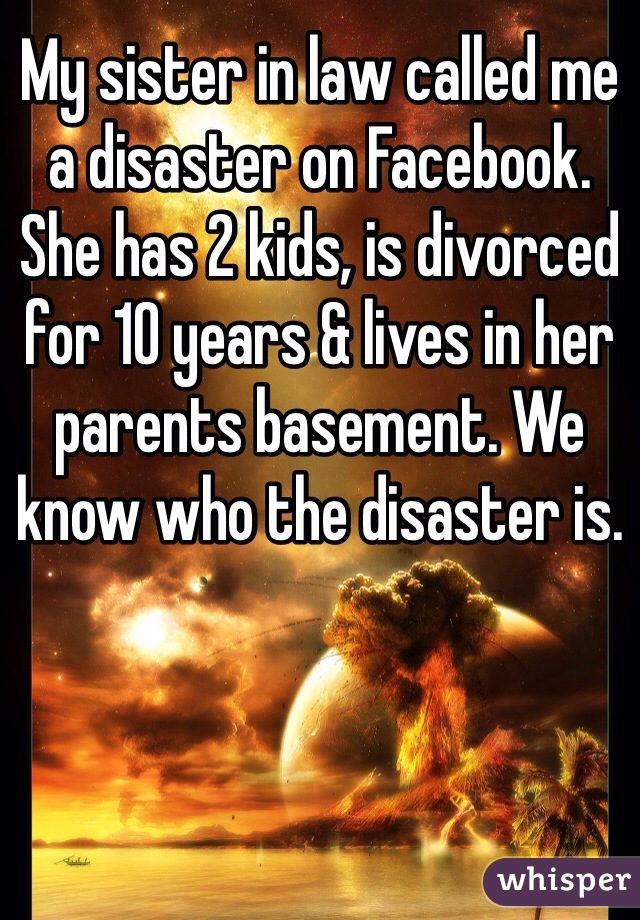 My sister in law called me a disaster on Facebook. She has 2 kids, is divorced for 10 years & lives in her parents basement. We know who the disaster is.