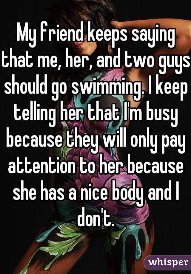 My friend keeps saying that me, her, and two guys should go swimming. I keep telling her that I'm busy because they will only pay attention to her because she has a nice body and I don't.