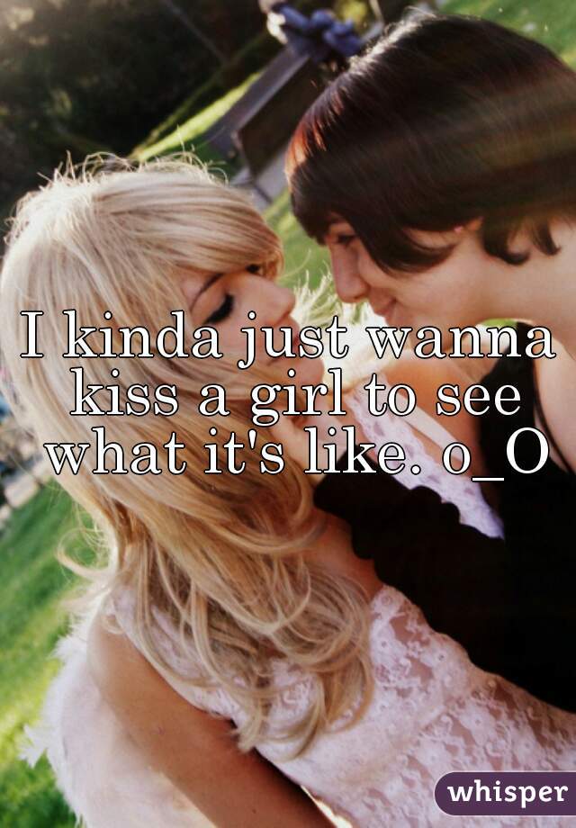 I kinda just wanna kiss a girl to see what it's like. o_O