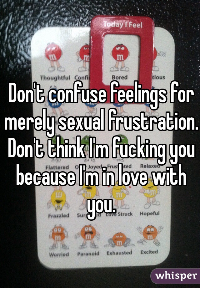 Don't confuse feelings for merely sexual frustration.
Don't think I'm fucking you because I'm in love with you.