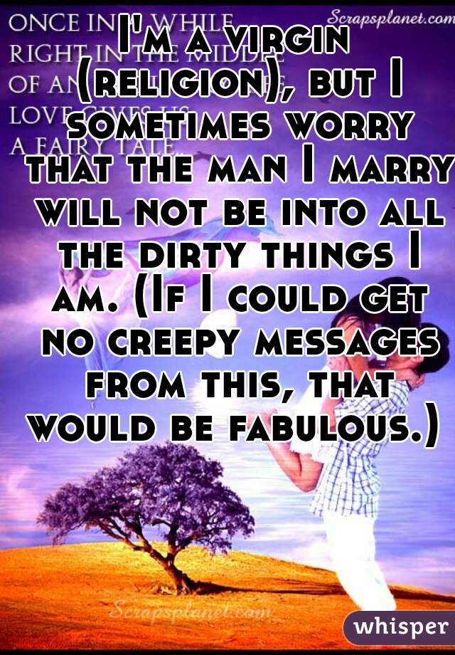 I'm a virgin (religion), but I sometimes worry that the man I marry will not be into all the dirty things I am. (If I could get no creepy messages from this, that would be fabulous.) 