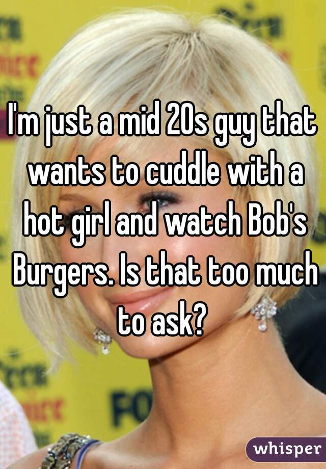 I'm just a mid 20s guy that wants to cuddle with a hot girl and watch Bob's Burgers. Is that too much to ask? 