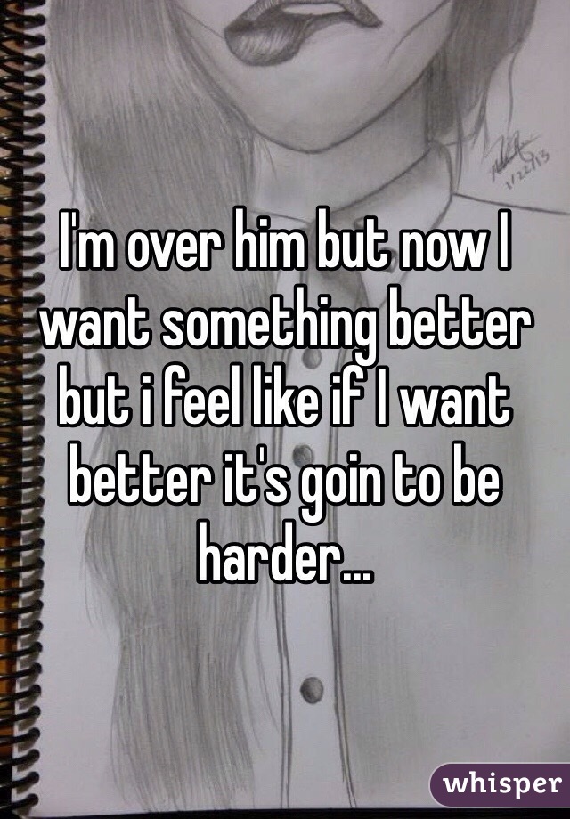 I'm over him but now I want something better but i feel like if I want better it's goin to be harder... 
