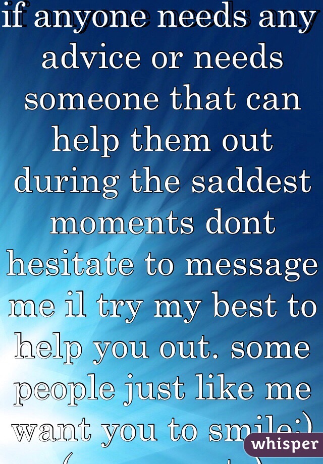 if anyone needs any advice or needs someone that can help them out during the saddest moments dont hesitate to message me il try my best to help you out. some people just like me want you to smile:)(no perverts)