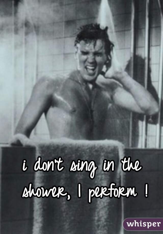 i don't sing in the shower, I perform !