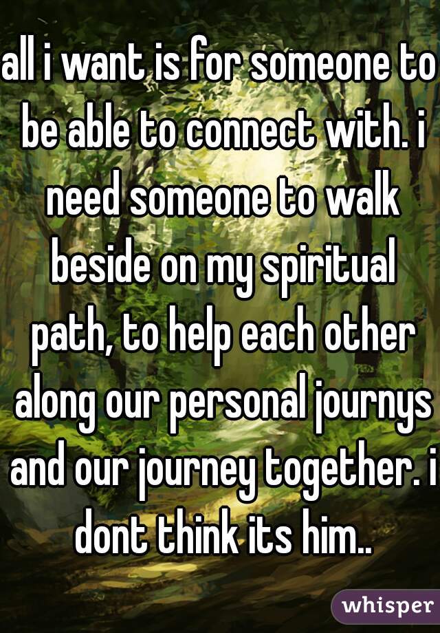 all i want is for someone to be able to connect with. i need someone to walk beside on my spiritual path, to help each other along our personal journys and our journey together. i dont think its him..