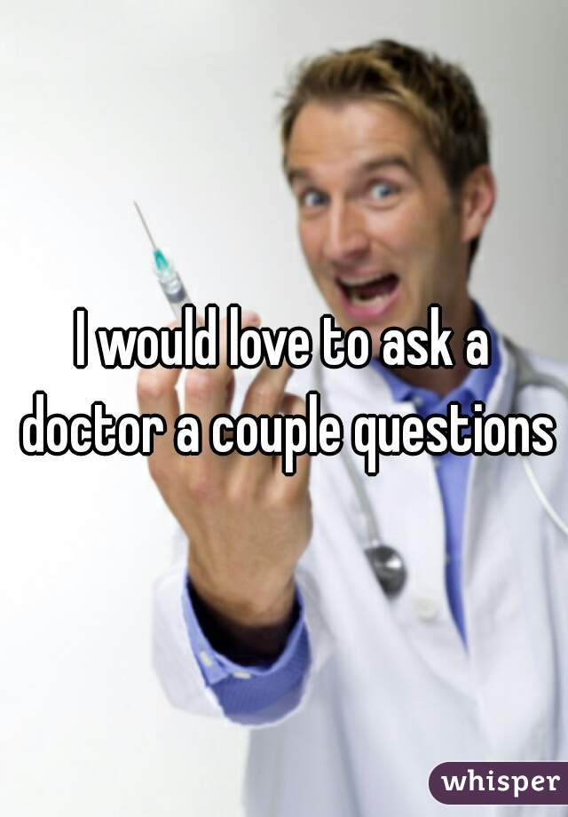 I would love to ask a doctor a couple questions