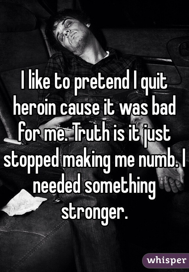 I like to pretend I quit heroin cause it was bad for me. Truth is it just stopped making me numb. I needed something stronger. 