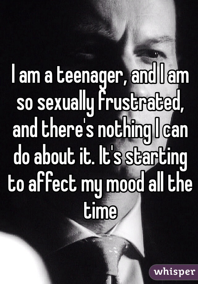 I am a teenager, and I am so sexually frustrated, and there's nothing I can do about it. It's starting to affect my mood all the time