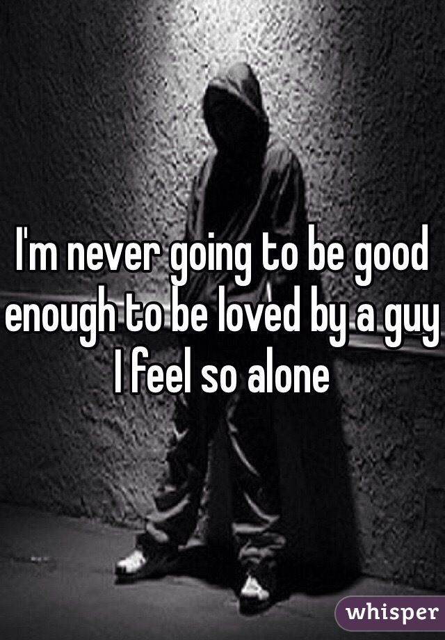 I'm never going to be good enough to be loved by a guy I feel so alone 