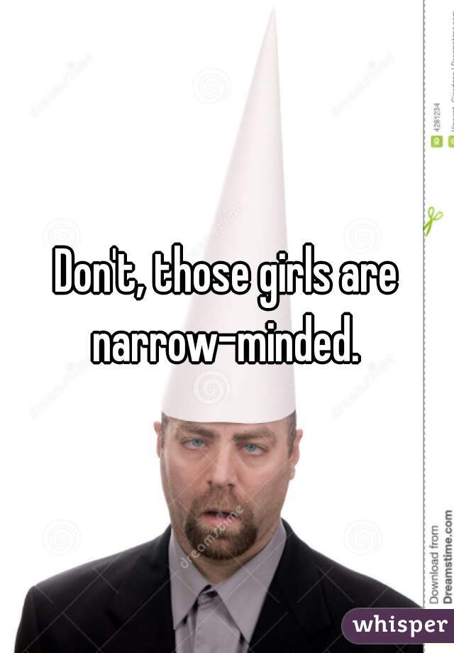 Don't, those girls are narrow-minded. 