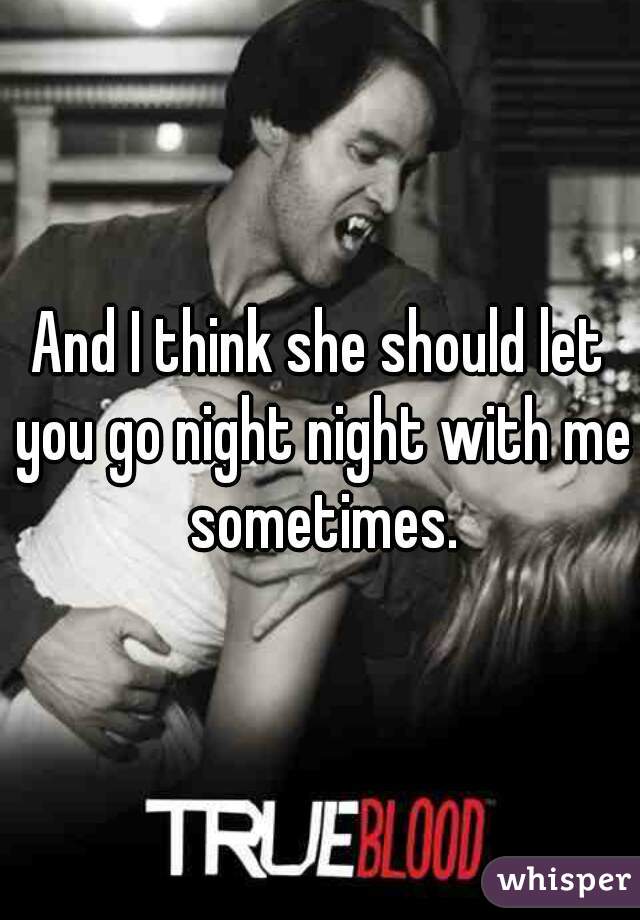 And I think she should let you go night night with me sometimes.