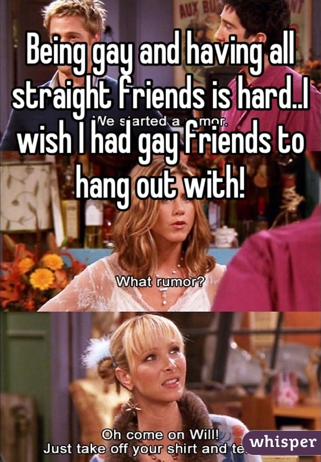 Being gay and having all straight friends is hard..I wish I had gay friends to hang out with!