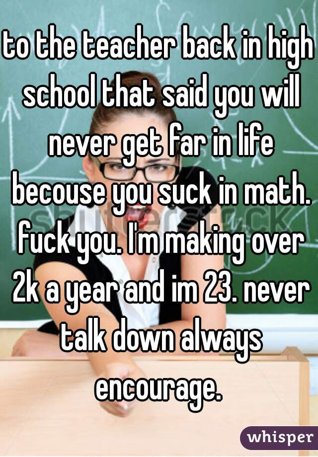 to the teacher back in high school that said you will never get far in life becouse you suck in math. fuck you. I'm making over 2k a year and im 23. never talk down always encourage. 