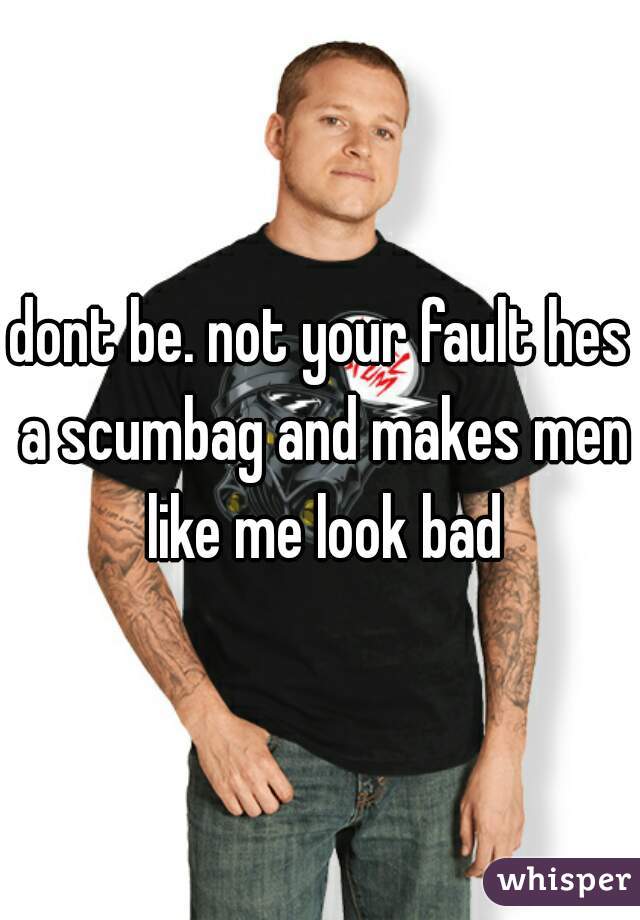 dont be. not your fault hes a scumbag and makes men like me look bad