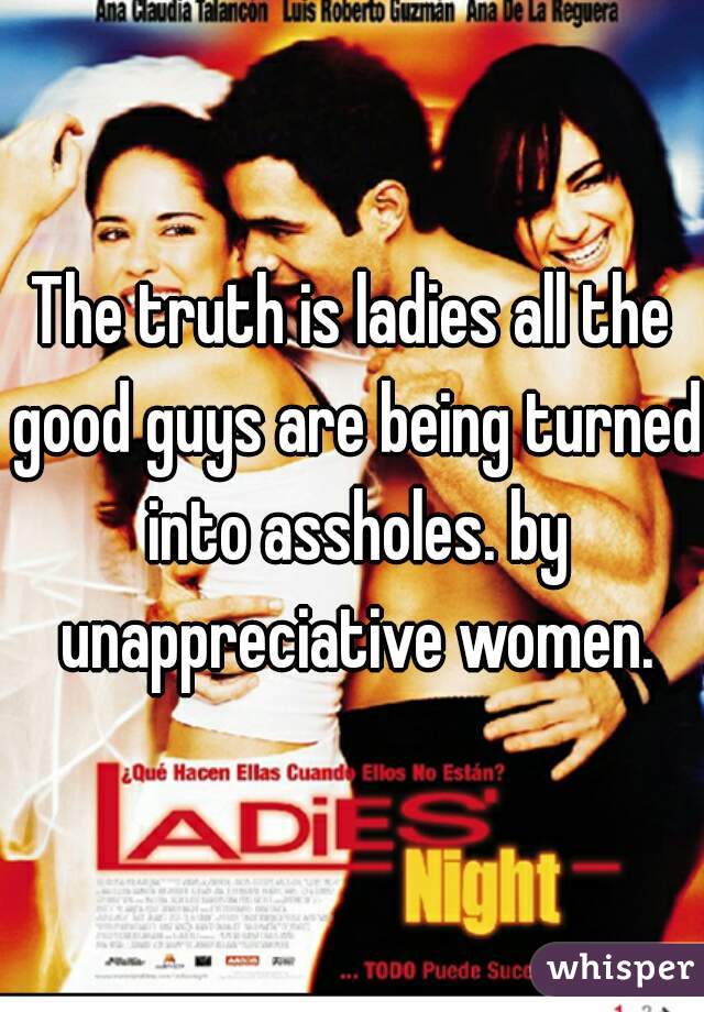 The truth is ladies all the good guys are being turned into assholes. by unappreciative women.