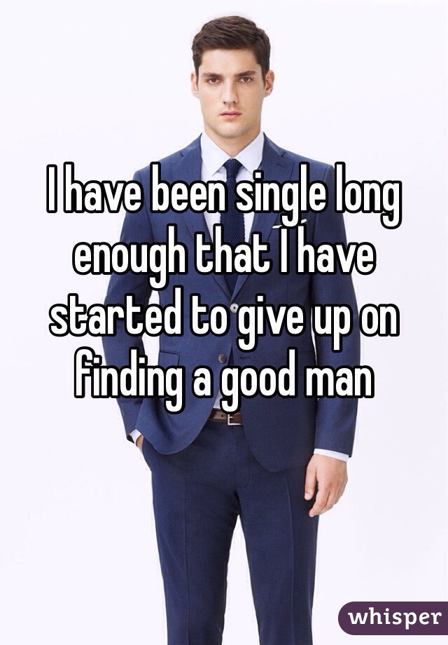 I have been single long enough that I have started to give up on finding a good man
