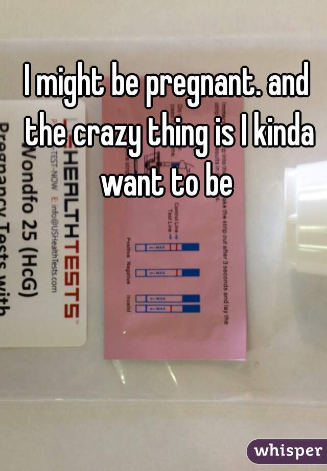 I might be pregnant. and the crazy thing is I kinda want to be 