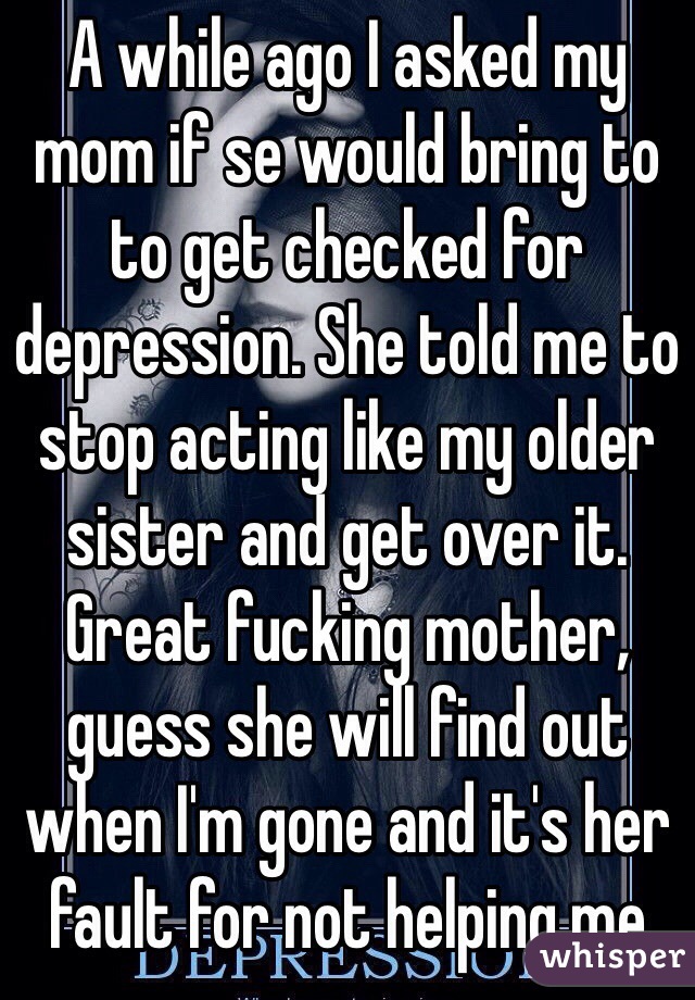 A while ago I asked my mom if se would bring to to get checked for depression. She told me to stop acting like my older sister and get over it. Great fucking mother, guess she will find out when I'm gone and it's her fault for not helping me 