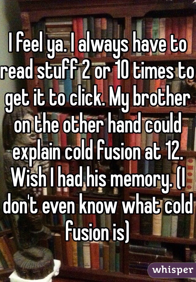 I feel ya. I always have to read stuff 2 or 10 times to get it to click. My brother on the other hand could explain cold fusion at 12. Wish I had his memory. (I don't even know what cold fusion is)